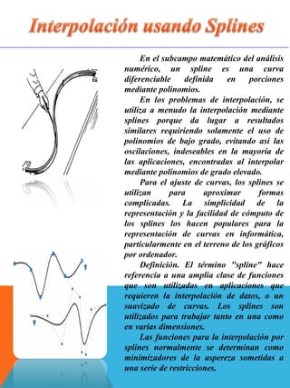 En el subcampo matemático del análisis
numérico, un spline es una curva
diferenciable definida en porciones
mediante polinomios.
En los problemas de interpolación, se
utiliza a menudo la interpolación mediante
splines porque da lugar a resultados
similares requiriendo solamente el uso de
polinomios de bajo grado, evitando así las
oscilaciones, indeseables en la mayoría de
las aplicaciones, encontradas al interpolar
mediante polinomios de grado elevado.
Para el ajuste de curvas, los splines se
utilizan para aproximar formas
complicadas. La simplicidad de la
representación y la facilidad de cómputo de
los splines los hacen populares para la
representación de curvas en informática,
particularmente en el terreno de los gráficos
por ordenador.
Definición. El término "spline" hace
referencia a una amplia clase de funciones
que son utilizadas en aplicaciones que
requieren la interpolación de datos, o un
suavizado de curvas. Los splines son
utilizados para trabajar tanto en una como
en varias dimensiones.
Las funciones para la interpolación por
splines normalmente se determinan como
minimizadores de la aspereza sometidas a
una serie de restricciones.
 