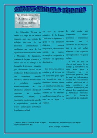 La Revista SOMOS ESCUELA TECNICA llega a
ti con la colaboración de :
Arnett Arrieta, Nelida Espinoza, Jose Aguiar,
Evelin Guanipa, Elsa Hendry
Las condiciones de los
laboratorios y talleres
Escuelas Técnicas
Por: Arnett Arrieta
La Educación Técnica ha
tenido a lo largo de los últimos
cincuenta años una historia de
altibajos derivados de las
decisiones contradictorias y
cambiantes por parte de los
organismos educativos del Estado
y Ministerio de Educación,
producto de la poca relevancia e
interés que se le atribuyo a la
formación de técnicos, situación
que obviamente incidió en las
condiciones de funcionamiento de
este importante servicio
educativo, tanto el docente como
el estudiante necesitan
acondicionamiento de los
laboratorios y talleres a través del
reemplazo de equipos,
instrumento, insumo, y
maquinarias modernas de acuerdo
al requerimiento curricular al
avance tecnológicos específicos
de cada especialidad.
En todo el sistema
educativo de la Escuela
Técnica es indispensable el
apoyo de los materiales
didáctico, equipos,
maquinarias y herramientas
además de recursos
tecnológicos que permita al
estudiante un aprendizaje
significativo.
Los libros, las guías de
estudios y el docente no
son suficientes para lograr
ese aprendizaje, que el
estudiante necesita contar
con otras herramientas más
avanzadas, pero no se
dispone de un ambiente
acorde para impartirlos por
esto no se logra el
objetivo.
Es vital contar con
laboratorios, talleres,
elementos e implementos
necesarios para el
desarrollo de las prácticas,
que a su vez, deben
adaptarse a las exigencias
de los principios con que se
trabaja.
A raíz de esto se
observó mal estado de los
talleres y laboratorios no
están aptos para la
realización de las
actividades prácticas, para
lo cual es indispensable
reforzar los conocimientos
teóricos adquiridos en el
aula, constituyen un
ambiente fundamental para
adquirir los conocimientos
y habilidades necesarias
para la formación
especializada del estudiante
 