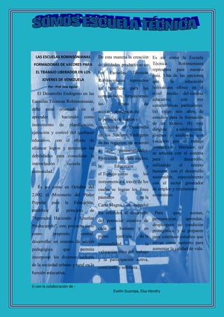 La Revista SOMOS ESCUELA TECNICA llega a
ti con la colaboración de :
Arnett Arrieta, Nelida Espinoza, Jose Aguiar,
Evelin Guanipa, Elsa Hendry
LAS ESCUELAS ROBINSONIANAS
FORMADORAS DE VALORES PARA
EL TRABAJO LIBERADOR EN LOS
JOVENES DE VENEZUELA
Por : Prof Jose Aguiar
El Desarrollo Endógeno en las
Escuelas Técnicas Robinsonianas,
debe estar orientado en el
aprender – haciendo como
instrumento de planificación,
ejecución y control del quehacer
educativo, con el objeto de
afianzar logros y minimizar las
debilidades para consolidar la
interrelación escuela –
comunidad.
Es así como en Octubre del
2.002 el Ministerio del Poder
Popular para la Educación,
establece el principio de
"Aprender Haciendo y Enseñar
Produciendo", este proyecto tiene
como propósito central,
desarrollar un sistema de acción
pedagógica que permita
incorporar los diversos sectores
de la sociedad urbano y rural en la
función educativa.
De esta manera la creación
de unidades productivas en
las Escuelas Técnicas
Robinsonianas representa
un beneficio para las
comunidades, fortaleciendo
las líneas de
acción, estratégicas de
la política de nación e
impulsando el Desarrollo
de los Núcleos Endógeno
de las regiones, de acuerdo
a sus potencialidades.
Ejerciendo en cada núcleo,
la Educación y
el Trabajo como los
instrumentos a través de los
cuales se logran los fines
pautados en la
Carta Magna, en especial
los referidos al desarrollo
del potencial creativo de
cada ser humano y en
pleno ejercicio de la
personalidad, la
valoración ética del trabajo
y la participación activa,
consciente y solidaria.
Es así como la Escuela
Técnica Robinsoniana
representa para nuestro
país. Una de las opciones
que la educación
bolivariana ofrece en el
nivel medio del sistema
educativo, con tres
características particulares:
(a) exige seis años de
estudios para la formación
de un técnico, (b) está
dirigida a adolescentes,
jóvenes y adultos/as con
vocación por el trabajo
productivo - liberador, (c)
se articula con el sistema
para el desarrollo,
utilizando el talento
humano, con el desarrollo
sustentable, especialmente
con el sector generador
de empleo y crecimiento
económico.
Para que asistan,
permanezcan, aprendan,
desplieguen su condición
protagónica, y se preparen
para continuar estudios que
sirvan como sustento para
aumentar la calidad de vida.
 