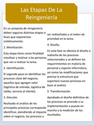 En un proyecto de reingeniería
deben seguirse distintas etapas o
fases que exponemos
sintéticamente:
1. Movilización.
Esta etapa tiene como finalidad
movilizar y motivar a las personas
que van a realizar la tarea.
2. Identificación.
El segundo paso es identificar los
procesos clave del negocio,
aquellos que agregan valor
(logística de entrada, logística de
salida, servicio al cliente).
3. Elección.
Realizado el análisis de los
principales procesos corresponde
identificar, atendiendo al impacto
sobre el negocio, los procesos a
ser rediseñados y el orden de
prioridad en la tarea.
4. Diseño.
En esta fase se efectúa el diseño o
rediseño de los procesos
seleccionados y se definen los
requerimientos en materia de
personal y soporte informático,
así como las modificaciones que
precisa la estructura que
soportará nuevos procesos en
base al análisis
5. Transformación.
Aprobado el diseño definitivo de
los procesos se procede a su
implementación o puesta en
marcha y la medición de los
resultados.
Las Etapas De La
Reingeniería
 