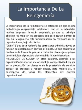 La importancia de la Reingeniería se establece en que es una
metodología vanguardista totalmente, que en la actualidad
muchas empresas la están empleado, ya que su principal
objetivo, es mejorar los procesos que se ejecutan dentro de
ella. La Reingeniería esta fundamentada en reestructurar las
organizaciones, bajo el criterio:
“CLIENTE”; es decir rediseña las estructuras administrativas en
función de excelencia en servicio al cliente. Lo que conlleva un
cambio en la forma de pensar a todos los niveles jerárquicos;
pero sin faltar al principio elemental de la administración:
“REDUCCIÓN DE COSTO” En otras palabras, permite a las
organización brindar un mejor nivel de competitividad, ya sea
en la producción de bienes o en la prestación de servicio,
agilizar los procesos y reducir costos, para mejora así, el
desempeño de todos los elementos del sistema
organizacional.
La Importancia De La
Reingeniería
 