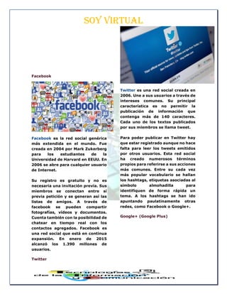 SOY VIRTUAL
Facebook
Facebook es la red social genérica
más extendida en el mundo. Fue
creada en 2004 por Mark Zukerberg
para los estudiantes de la
Universidad de Harvard en EEUU. En
2006 se abre para cualquier usuario
de Internet.
Su registro es gratuito y no es
necesaria una invitación previa. Sus
miembros se conectan entre sí
previa petición y se generan así las
listas de amigos. A través de
facebook se pueden compartir
fotografías, vídeos y documentos.
Cuenta también con la posibilidad de
chatear en tiempo real con los
contactos agregados. Facebook es
una red social que está en continua
expansión. En enero de 2015
alcanzó los 1.390 millones de
usuarios.
Twitter
Twitter es una red social creada en
2006. Une a sus usuarios a través de
intereses comunes. Su principal
característica es no permitir la
publicación de información que
contenga más de 140 caracteres.
Cada uno de los textos publicados
por sus miembros se llama tweet.
Para poder publicar en Twitter hay
que estar registrado aunque no hace
falta para leer los tweets emitidos
por otros usuarios. Esta red social
ha creado numerosos términos
propios para referirse a sus acciones
más comunes. Entre su cada vez
más popular vocabulario se hallan
los hashtags, etiquetas asociadas al
símbolo almohadilla para
identifiquen de forma rápida un
tema. A los hashtags se han ido
apuntando paulatinamente otras
redes, como Facebook o Google+.
Google+ (Google Plus)
 