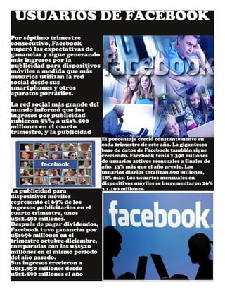 USUARIOS DE FACEBOOK
Por séptimo trimestre
consecutivo, Facebook
superó las expectativas de
ganancias y sigue generando
más ingresos por la
publicidad para dispositivos
móviles a medida que más
usuarios utilizan la red
social desde sus
smartphones y otros
aparatos portátiles.
La red social más grande del
mundo informó que los
ingresos por publicidad
subieron 53%, a u$s3.590
millones en el cuarto
trimestre, y la publicidad
El porcentaje creció constantemente en
cada trimestre de este año. La gigantesca
base de datos de Facebook también sigue
creciendo. Facebook tenía 1.390 millones
de usuarios activos mensuales a finales de
año, 13% más que el año previo. Los
usuarios diarios totalizan 890 millones,
18% más. Los usuarios mensuales en
dispositivos móviles se incrementaron 26%
a 1.190 millones.La publicidad para
dispositivos móviles
representó el 69% de los
ingresos publicitarios en el
cuarto trimestre, unos
u$s2.480 millones.
Después de pagar dividendos,
Facebook tuvo ganancias por
u$s696 millones en el
trimestre octubre­diciembre,
comparadas con los u$s520
millones en el mismo periodo
del año pasado.
Sus ingresos crecieron a
u$s3.850 millones desde
u$s2.590 millones el año
 