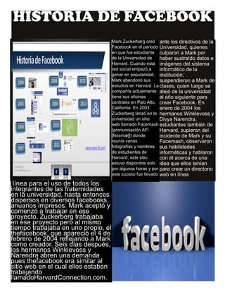 HISTORIA DE FACEBOOK
ante los directivos de la
Universidad, quienes
culparon a Mark por
haber sustraído datos e
imágenes del sistema
informático de la
institución;
suspendieron a Mark de
clases, quien luego se
alejó de la universidad
al año siguiente para
crear Facebook. En
enero de 2004 los
hermanos Winklevoss y
Divya Narendra,
estudiantes también de
Harvard, supieron del
incidente de Mark y su
Facemash, observaron
sus habilidades
informáticas y hablaron
con él acerca de una
idea que ellos tenían
para crear un directorio
web en línea
Mark Zuckerberg creó
Facebook en el periodo
en que fue estudiante
de la Universidad de
Harvard. Cuando esta
red social empezó a
ganar en popularidad,
Mark abandonó sus
estudios en Harvard. La
compañía actualmente
tiene sus oficinas
centrales en Palo Alto,
California. En 2003
Zuckerberg lanzó en la
universidad un sitio
web llamado Facemash
(pronunciación AFI
[feɪsmæʃ]) donde
reunía varias
fotografías y nombres
de estudiantes de
Harvard, este sitio
estuvo disponible solo
por algunas horas y por
este suceso fue llevado
línea para el uso de todos los
integrantes de las fraternidades
en la universidad, hasta entonces
dispersos en diversos facebooks,
anuarios impresos. Mark aceptó y
comenzó a trabajar en ese
proyecto, Zuckerberg trabajaba
en ese proyecto pero al mismo
tiempo trabajaba en uno propio, el
thefacebook, que apareció el 4 de
febrero de 2004 reflejando a Mark
como creador. Seis días después,
los hermanos Winklevoss y
Narendra abren una demanda
pues thefacebook era similar al
sitio web en el cual ellos estaban
trabajando
llamadoHarvardConnection.com.
 