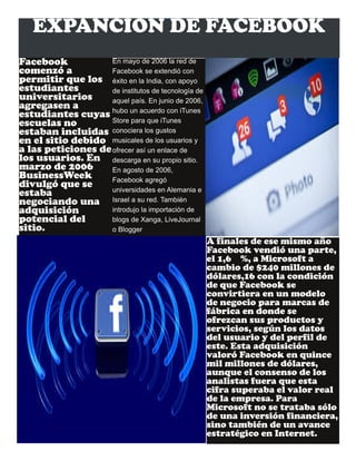 EXPANCION DE FACEBOOK
Facebook
comenzó a
permitir que los
estudiantes
universitarios
agregasen a
estudiantes cuyas
escuelas no
estaban incluidas
en el sitio debido
a las peticiones de
los usuarios. En
marzo de 2006
BusinessWeek
divulgó que se
estaba
negociando una
adquisición
potencial del
sitio.
En mayo de 2006 la red de
Facebook se extendió con
éxito en la India, con apoyo
de institutos de tecnología de
aquel país. En junio de 2006,
hubo un acuerdo con iTunes
Store para que iTunes
conociera los gustos
musicales de los usuarios y
ofrecer así un enlace de
descarga en su propio sitio.
En agosto de 2006,
Facebook agregó
universidades en Alemania e
Israel a su red. También
introdujo la importación de
blogs de Xanga, LiveJournal
o Blogger
A finales de ese mismo año
Facebook vendió una parte,
el 1,6 %, a Microsoft a
cambio de $240 millones de
dólares,16 con la condición
de que Facebook se
convirtiera en un modelo
de negocio para marcas de
fábrica en donde se
ofrezcan sus productos y
servicios, según los datos
del usuario y del perfil de
este. Esta adquisición
valoró Facebook en quince
mil millones de dólares,
aunque el consenso de los
analistas fuera que esta
cifra superaba el valor real
de la empresa. Para
Microsoft no se trataba sólo
de una inversión financiera,
sino también de un avance
estratégico en Internet.
 