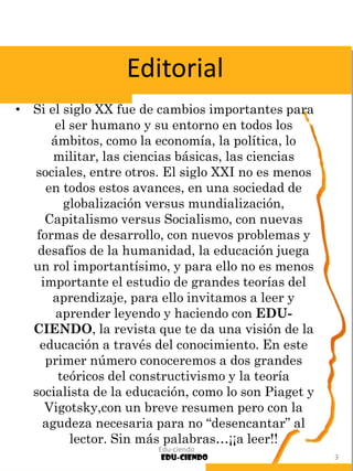 • Si el siglo XX fue de cambios importantes para
el ser humano y su entorno en todos los
ámbitos, como la economía, la política, lo
militar, las ciencias básicas, las ciencias
sociales, entre otros. El siglo XXI no es menos
en todos estos avances, en una sociedad de
globalización versus mundialización,
Capitalismo versus Socialismo, con nuevas
formas de desarrollo, con nuevos problemas y
desafíos de la humanidad, la educación juega
un rol importantísimo, y para ello no es menos
importante el estudio de grandes teorías del
aprendizaje, para ello invitamos a leer y
aprender leyendo y haciendo con EDU-
CIENDO, la revista que te da una visión de la
educación a través del conocimiento. En este
primer número conoceremos a dos grandes
teóricos del constructivismo y la teoría
socialista de la educación, como lo son Piaget y
Vigotsky,con un breve resumen pero con la
agudeza necesaria para no “desencantar” al
lector. Sin más palabras…¡¡a leer!!
Edu-ciendo
Edu-ciendo 3
Editorial
 