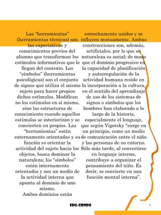 Las “herramientas”
(herramientas técnicas) son
las expectativas y
conocimientos previos del
alumno que transforman los
estímulos informativos que le
llegan del contexto. Los
“símbolos” (herramientas
psicológicas) son el conjunto
de signos que utiliza el mismo
sujeto para hacer propios
dichos estímulos. Modifican
no los estímulos en sí mismo,
sino las estructuras de
conocimiento cuando aquellos
estímulos se interiorizan y se
convierten en propios. Las
“herramientas” están
externamente orientadas y su
función es orientar la
actividad del sujeto hacia los
objetos, busca dominar la
naturaleza; los “símbolos”
están internamente
orientados y son un medio de
la actividad interna que
apunta al dominio de uno
mismo.
Ambos dominios están
estrechamente unidos y se
influyen mutuamente. Ambas
construcciones son, además,
artificiales, por lo que su
naturaleza es social; de modo
que el dominio progresivo en
la capacidad de planificación
y autorregulación de la
actividad humana reside en
la incorporación a la cultura,
en el sentido del aprendizaje
de uso de los sistemas de
signos o símbolos que los
hombres han elaborado a lo
largo de la historia,
especialmente el lenguaje,
que según Vigotsky “surge en
un principio, como un medio
de comunicación entre el niño
y las personas de su entorno.
Sólo más tarde, al convertirse
en lenguaje interno,
contribuye a organizar el
pensamiento del niño. Es
decir, se convierte en una
función mental interna”.
Edu-ciendo 9
 