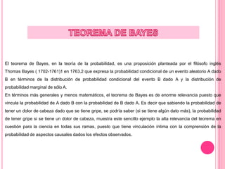 El teorema de Bayes, en la teoría de la probabilidad, es una proposición planteada por el filósofo inglés
Thomas Bayes ( 1702-1761)1 en 1763,2 que expresa la probabilidad condicional de un evento aleatorio A dado
B en términos de la distribución de probabilidad condicional del evento B dado A y la distribución de
probabilidad marginal de sólo A.
En términos más generales y menos matemáticos, el teorema de Bayes es de enorme relevancia puesto que
vincula la probabilidad de A dado B con la probabilidad de B dado A. Es decir que sabiendo la probabilidad de
tener un dolor de cabeza dado que se tiene gripe, se podría saber (si se tiene algún dato más), la probabilidad
de tener gripe si se tiene un dolor de cabeza, muestra este sencillo ejemplo la alta relevancia del teorema en
cuestión para la ciencia en todas sus ramas, puesto que tiene vinculación íntima con la comprensión de la
probabilidad de aspectos causales dados los efectos observados.
 