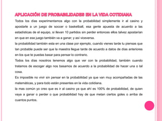 Todos los días experimentamos algo con la probabilidad simplemente ir al casino y
apostarle a un juego de soccer o basketball, esa gente apuesta de acuerdo a las
estadísticas de el equipo, si llevan 10 partidos sin perder entonces ellos talvez apostarían
en que en ese juego también va a ganar; y así viceversa.
la probabilidad también esta en una clase por ejemplo, cuando vienes tarde tu piensas que
tan probable puede ser que la maestra llegue tarde de acuerdo a datos de días anteriores
en los que te puedas basar para pensar lo contrario.
Todos los días nosotros tenemos algo que ver con la probabilidad, también cuando
tratamos de escoger algo nos basamos de acuerdo a la probabilidad de hacer una o tal
cosa.
Es imposible no vivir sin pensar en la probabilidad ya que van muy acompañadas de las
matemáticas, y para todo están presentes en la vida cotidiana.
la mas común yo creo que es ir al casino ya que ahí es 100% de probabilidad, de quien
vaya a ganar o perder o que probabilidad hay de que metan ciertos goles o arriba de
cuantos puntos.
 