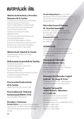 24
Ministerio deJusticia y Derechos
Humanos de la Nación
• Subsecretaría de Relaciones con el Poder
Judicial y Asuntos Penitenciarios.
Tel: 011-5300-4000 Int: 76663/76784
• Dirección Nacional de Readaptación
Social. Tel: (011) 4304-5545
• Acceso a la Justicia para Todos:
0800-222-3425
• Acceso a la Justicia para Personas con
Discapacidad (ADAJUS).
• Tel: (011) 5300-4000 Int. 78354
• Secretaría de Derechos Humanos Centro
de Denuncias y Orientación Ciudadana.
Tel: (011) 5467-6541/ 5167-6542
Ministerio de Salud de la Nación
Salud para incluir (Cobro revertido):
(011) 4379-9112
Defensoría General de la Nación
• Comisión de Cárceles:
Tel. (011) 4382-8634 / 1972/9731
• Comisión del Migrante:
Tel: (011) 4328-3266
• Programa Piloto para la Asistencia Jurídica
a Mujeres Privadas de Libertad.
Tel. (011) 4393-0331
Procuración Penitenciaria
de la Nación
0800-333-9736 / 011-4124-7100
Procuraduría de Violencia
Institucional (PROCUVIN)
Tel: (011) 6089-9058 /9059
Paradores Nocturnos
Parador Retiro (para hombres): Gendarmería
Nacional 522; Tel: 4891-2182. Horario: De 18
a 8 hs del día siguiente durante los 365 días
del año.
Parador Beppo Ghezzi (para hombres):
Masantonio 2970; Tel: 4911-4966. Horario:
De 18 a 8hs. del día siguiente durante los
365 días del año.
Dirección General Sistema
de Atención Inmediata
Línea 108 – Atención Social Inmediata
Av. Entre Ríos 1492, 2do piso oficina 200
Tel: 4300-9633
Readaptación Social
Av. Entre Ríos 1492, Planta Baja Oficina 16
Tel: 4300-9611
SEDRONAR
Línea 141: Servicio de atención telefónica
anónimo, gratuito y de alcance nacional,
atendido por profesionales las 24 horas, los
365 días del año.
Patronato de Liberados
Provincia Buenos Aires
Avda. 72 N 186 entre 121 y 122 -
Código Postal 1900 - La Plata - Argentina
Teléfono: (0221) 457-8363 -
Mail: info@plb.gba.gov.ar
Patronato de Liberados Capital
Federal: “Dr. Jorge H. Frías”
Talcahuano 550 - Piso 3º - Capital Federal
(1013) Oficina 3071 - Tel. 4371-0250 -..
Hospital Nacional De
Salud Mental y Adicciones.
CE.NA.RE.SO.
Combate de los Pozos 2133 (1425)
Ciudad Autónoma de Buenos Aires/
República Argentina
Central telefónica: 54-11-4305-0091 al 96
Tel. 54-11-4304-5985
Tel. 54-11-4306-2881
FAX: 54-11-4305-0099
INFORMACION UTIL
 