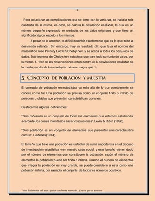 10
Todos los derechos del autor, quedan totalmente reservados. ¡Gracias por su atención!
- Para solucionar las complicaciones que se tiene con la varianza, se halla la raíz
cuadrada de la misma, es decir, se calcula la desviación estándar, la cual es un
número pequeño expresado en unidades de los datos originales y que tiene un
significado lógico respeto a los mismos.
A pesar de lo anterior, es difícil describir exactamente qué es lo que mide la
desviación estándar. Sin embargo, hay un resultado útil, que lleva el nombre del
matemático ruso Pafnuty Lvovich Chebyshev, y se aplica a todos los conjuntos de
datos. Este teorema de Chebyshev establece que para todo conjunto de datos, por
lo menos 1- 1/k2 de las observaciones están dentro de k desviaciones estándar de
la media, en donde k es cualquier número mayor que 1.
5. CONCEPTO DE POBLACIÓN Y MUESTRA
El concepto de población en estadística va más allá de lo que comúnmente se
conoce como tal. Una población se precisa como un conjunto finito o infinito de
personas u objetos que presentan características comunes.
Destacamos algunas definiciones:
"Una población es un conjunto de todos los elementos que estamos estudiando,
acerca de los cuales intentamos sacar conclusiones". Levin & Rubin (1996).
"Una población es un conjunto de elementos que presentan una característica
común". Cadenas (1974).
El tamaño que tiene una población es un factor de suma importancia en el proceso
de investigación estadística y en nuestro caso social, y este tamaño vienen dado
por el número de elementos que constituyen la población, según el número de
elementos la población puede ser finita o infinita. Cuando el número de elementos
que integra la población es muy grande, se puede considerar a esta como una
población infinita, por ejemplo; el conjunto de todos los números positivos.
 