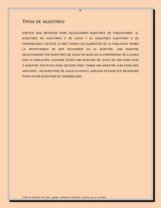 13
Todos los derechos del autor, quedan totalmente reservados. ¡Gracias por su atención!
TIPOS DE MUESTREO
EXISTEN DOS MÉTODOS PARA SELECCIONAR MUESTRAS DE POBLACIONES; EL
MUESTREO NO ALEATORIO O DE JUICIO Y EL MUESTREO ALEATORIO O DE
PROBABILIDAD. EN ESTE ÚLTIMO TODOS LOS ELEMENTOS DE LA POBLACIÓN TIENEN
LA OPORTUNIDAD DE SER ESCOGIDOS EN LA MUESTRA. UNA MUESTRA
SELECCIONADA POR MUESTREO DE JUICIO SE BASA EN LA EXPERIENCIA DE ALGUIEN
CON LA POBLACIÓN. ALGUNAS VECES UNA MUESTRA DE JUICIO SE USA COMO GUÍA
O MUESTRA TENTATIVA PARA DECIDIR CÓMO TOMAR UNA MUESTRA ALEATORIA MÁS
ADELANTE. LAS MUESTRAS DE JUICIO EVITAN EL ANÁLISIS ESTADÍSTICO NECESARIO
PARA HACER MUESTRAS DE PROBABILIDAD.
 