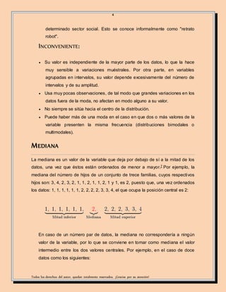 4
Todos los derechos del autor, quedan totalmente reservados. ¡Gracias por su atención!
determinado sector social. Esto se conoce informalmente como "retrato
robot".
INCONVENIENTE:
 Su valor es independiente de la mayor parte de los datos, lo que la hace
muy sensible a variaciones muéstrales. Por otra parte, en variables
agrupadas en intervalos, su valor depende excesivamente del número de
intervalos y de su amplitud.
 Usa muy pocas observaciones, de tal modo que grandes variaciones en los
datos fuera de la moda, no afectan en modo alguno a su valor.
 No siempre se sitúa hacia el centro de la distribución.
 Puede haber más de una moda en el caso en que dos o más valores de la
variable presenten la misma frecuencia (distribuciones bimodales o
multimodales).
MEDIANA
La mediana es un valor de la variable que deja por debajo de sí a la mitad de los
datos, una vez que éstos están ordenados de menor a mayor.7 Por ejemplo, la
mediana del número de hijos de un conjunto de trece familias, cuyos respectivos
hijos son: 3, 4, 2, 3, 2, 1, 1, 2, 1, 1, 2, 1 y 1, es 2, puesto que, una vez ordenados
los datos: 1, 1, 1, 1, 1, 1, 2, 2, 2, 2, 3, 3, 4, el que ocupa la posición central es 2:
En caso de un número par de datos, la mediana no correspondería a ningún
valor de la variable, por lo que se conviene en tomar como mediana el valor
intermedio entre los dos valores centrales. Por ejemplo, en el caso de doce
datos como los siguientes:
 