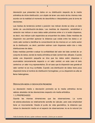 8
Todos los derechos del autor, quedan totalmente reservados. ¡Gracias por su atención!
desviación que presentan los datos en su distribución respecto de la media
aritmética de dicha distribución, con objeto de tener una visión de los mismos más
acorde con la realidad al momento de describirlos e interpretarlos para la toma de
decisiones.
Las medias de tendencia central o posición nos indican donde se sitúa un dato
dentro de una distribución de datos. Las medidas de dispersión, variabilidad o
variación nos indican si esos datos están próximos entre sí o sí están dispersos,
es decir, nos indican cuán esparcidos se encuentran los datos. Estas medidas de
dispersión nos permiten apreciar la distancia que existe entre los datos a un
cierto valor central e identificar la concentración de los mismos en un cierto sector
de la distribución, es decir, permiten estimar cuán dispersas están dos o más
distribuciones de datos.
Estas medidas permiten evaluar la confiabilidad del valor del dato central de un
conjunto de datos, siendo la media aritmética el dato central más utilizado. Cuando
existe una dispersión pequeña se dice que los datos están dispersos o
acumulados cercanamente respecto a un valor central, en este caso el dato
central es un valor muy representativo. En el caso que la dispersión sea grande el
valor central no es muy confiable. Cuando una distribución de datos tiene poca
dispersión toma el nombre de distribución homogénea y si su dispersión es alta se
llama heterogénea.
DESVIACIÓNMEDIA O DESVIACIÓNPROMEDIO
La desviación media o desviación promedio es la media aritmética de los
valores absolutos de las desviaciones respecto a la media aritmética.
1.1) PROPIEDADES
Guarda las mismas dimensiones que las observaciones. La suma
de valores absolutos es relativamente sencilla de calcular, pero esta simplicidad
tiene un inconveniente: Desde el punto de vista geométrico, la distancia que
induce la desviación media en el espacio de observaciones no es la natural (no
 