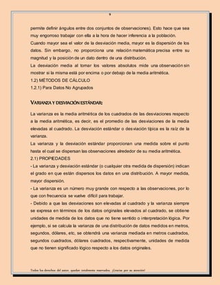 9
Todos los derechos del autor, quedan totalmente reservados. ¡Gracias por su atención!
permite definir ángulos entre dos conjuntos de observaciones). Esto hace que sea
muy engorroso trabajar con ella a la hora de hacer inferencia a la población.
Cuando mayor sea el valor de la desviación media, mayor es la dispersión de los
datos. Sin embargo, no proporciona una relación matemática precisa entre su
magnitud y la posición de un dato dentro de una distribución.
La desviación media al tomar los valores absolutos mide una observación sin
mostrar si la misma está por encima o por debajo de la media aritmética.
1.2) MÉTODOS DE CÁLCULO
1.2.1) Para Datos No Agrupados
VARIANZA Y DESVIACIÓN ESTÁNDAR:
La varianza es la media aritmética de los cuadrados de las desviaciones respecto
a la media aritmética, es decir, es el promedio de las desviaciones de la media
elevadas al cuadrado. La desviación estándar o desviación típica es la raíz de la
varianza.
La varianza y la desviación estándar proporcionan una medida sobre el punto
hasta el cual se dispersan las observaciones alrededor de su media aritmética.
2.1) PROPIEDADES
- La varianza y desviación estándar (o cualquier otra medida de dispersión) indican
el grado en que están dispersos los datos en una distribución. A mayor medida,
mayor dispersión.
- La varianza es un número muy grande con respecto a las observaciones, por lo
que con frecuencia se vuelve difícil para trabajar.
- Debido a que las desviaciones son elevadas al cuadrado y la varianza siempre
se expresa en términos de los datos originales elevados al cuadrado, se obtiene
unidades de medida de los datos que no tiene sentido o interpretación lógica. Por
ejemplo, si se calcula la varianza de una distribución de datos medidos en metros,
segundos, dólares, etc, se obtendrá una varianza mediada en metros cuadrados,
segundos cuadrados, dólares cuadrados, respectivamente, unidades de medida
que no tienen significado lógico respecto a los datos originales.
 
