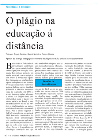 Apesar do avanço pedagógico o numero de plágios no EAD cresce assustadoramente.
Tecnologia & Educação
O plágio na
educação á
distância
B
aixo custo e facilidade de
aprendizagem contribuem
para que a maioria dos bra-
sileiros opte pela educação á dis-
tancia. Este método consiste, em
mediar aulas por vias tecnológicas
com alunos e professores separa-
dos. É regulada por uma legislação
e pode ser implantada nos diversos
níveis de educacionais, oferecendo
assim, o diploma como a faculdade
presencial. A educação à distância
surge na Alemanha em 1890, a
seguir, inúmeros países adotaram
o ensino. Ela chegou como uma
oportunidade para o desenvolvi-
mento social e no Brasil, a mo-
dalidade começou no ano de 1904
com a implementação de cursos
profissionalizantes via correspond-
ência. Para o ensino superior, o
EaD só tomou forma nos anos de
1990. Era muito comentado a de-
ficiência dessa implementação,
pois consideravam não suficientes
para uma formação acadêmica, já
que era visto como menor e não
eficaz. Porém o desenvolvimento
tecnológico contribuiu para que
esta modalidade chegasse aos lo-
cais mais deficientes na educação.
Porém, como todo caso tem seus
pros e contras com o Ead não é dif-
erente. Sua modalidade também é
alvo de plágios, muitas vezes, em
mesmo número que o presencial.
Desafios de
Aprendizagem
Apesar do fácil acesso ao con-
teúdo, para ter um curso em EAD
bem definido é necessário superar
os desafios desse modelo. Au-
tonomia e disciplina são indispen-
sáveis, pois por não ter um acom-
panhamento real, o aluno deve se
dedicar aos estudos com firmeza
e principalmente com foco redo-
brado, sempre seguindo o crono-
grama divulgado pela instituição,
assim evitando acúmulos de tare-
fas ou provas. Apesar dos recursos
didáticos e a web, muitos alunos
persistem com dúvidas que muitas
vezes só podem ser tiradas com o
professor. Porém, a implantação
de aulas ao vivo com interação
professor-aluno podem auxiliar na
explicação do conteúdo. Entretan-
to, muitas instituições não pos-
suem este sistema. A professora
de EAD do Centro Universitário
Jorge Amado, Luciana Bandeira
acredita que o maior desafio é se
encaixar na modalidade, já que o
conteúdo é o mesmo que em uma
faculdade presencial: “Tem aluno,
que tem perfil de EAD e outros de
presencial, se você se encaixa com
certeza não terá dificuldades e sairá
com uma grande carga de conheci-
mento. O problema é o precon-
ceito, julgam a modalidade sem ter
conhecimento, isso dificulta muito
o trabalho educacional.”, enfatiza.
A educação á distancia possibilita
a superação de limites do próprio
aluno, a cada desafio lançado é tes-
tado seu compromisso, seriedade,
e abertura para novos projetos.
Segundo o Censo EAD.br, 2010,
a evasão dos estudantes é a prin-
cipal reclamação das instituições
que ofertam esta modalidade de
curso. Elas acreditam que a falta
de tempo, é o principal ponto.
Feito por: Brenda Caroline, Gabirel Nicholls e Rebeca Oliveira
02 | 24 de novembro, 2015 | Tecnologia e Educação
 