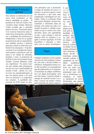 Qualidade Pedagogica
no EAD
Não adianta se matricular em um
curso mais econômico se não
houver qualidade na gestão. O
professor de EaD do Centro Uni-
versitário Jorge Amado, Maurizio
Uchôa acredita que o principal
ponto é investir: “O primeiro passo
é ter recursos financeiros para in-
stituir boas ferramentas tecnológi-
cas, a qualidade dos professores é
fundamental, é bom ter no quadro
de professores não só especialistas,
mas também mestres e doutores
para que o aluno se sinta mais con-
fortável nas interações.”. O profes-
sor passa a ter um papel tão impor-
tante quanto o presencial, pois ele
passa a ser criador de conteúdo,
produtor e tutor. A professora de
EaD do Centro Universitário Jorge
Amado, Luciana Bandeira conta
sua experiência: “Eu passei mui-
tos anos dando aulas presenciais,
ate que me veio à oportunidade de
ensinar o EaD. , afirma. Já o alu-
no testa sua autoaprendizagem, já
que sua postura passa a ser mais
ativa ao procurar o se especificar
nos assuntos. A qualidade edu-
cacional do EAD segue os mes-
mos princípios que a presencial,
o tempo de duração do curso é o
mesmo e as provas seguem o mod-
elo discursivo o que toma mais
complicado a abordagem nos con-
teúdos. Todas as avaliações feitas
pelo portal, abordam a maioria dos
conteúdos e delimitam datas de
entrega, sem contar que toda a in-
teração no portal é contada e pon-
tuada ou seja os tutores tem como
descobrir quem esta aprendendo
ou não, o que extingue o mito do
diploma fácil ao contrario é ex-
igido à mesma regulação. O EAD
possibilita a educação e inter-
ação com os meios tecnológicos.
O plágio acadêmico ocorre quando
uma pessoa retira qualquer conteú-
do, sem citar o devido crédito e a
referência. O plagiador muitas vez-
es não reconhece as consequências
quesãoimplicaçõescivisoupenais.
A tecnologia no plágio acadêmico
teve um papel preocupante, pois
nos dias atuais, é possível desde a
entrega de material escolar via e-
mail a acesso em portais virtuais
para conclusão de ensino superior.
É pos-
s í v e l
identi-
ficar at-
ravés de
softwares.
Na maio-
ria dos
casos os o
plágio acon-
tece pela di-
ficuldade de
produzir algo
ou pela falta
de tempo e até
mesmo, pela
força de vontade
no estudo. Na ed-
ucação a distancia
não é diferente, os
alunos devido à
tecnologia propor-
cionada acabam se
apropriado de ativi-
dades acadêmicas
dos outros, deve-se
levar em conta que
ao ter docentes sem
preparação para utili-
zar as ferramentas tec-
nológicas, os alunos
se apropriam de outras
ferramentas que passam
despercebidas pelo tutor.
04 | 24 de novembro, 2015 | Tecnologia e Educação
Plágio
 