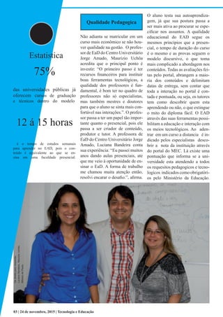 Qualidade Pedagogica
Não adianta se matricular em um
curso mais econômico se não hou-
ver qualidade na gestão. O profes-
sor de EaD do Centro Universitário
Jorge Amado, Maurizio Uchôa
acredita que o principal ponto é
investir: “O primeiro passo é ter
recursos financeiros para instituir
boas ferramentas tecnológicas, a
qualidade dos professores é fun-
damental, é bom ter no quadro de
professores não só especialistas,
mas também mestres e doutores
para que o aluno se sinta mais con-
fortável nas interações.”. O profes-
sor passa a ter um papel tão impor-
tante quanto o presencial, pois ele
passa a ser criador de conteúdo,
produtor e tutor. A professora de
EaD do Centro Universitário Jorge
Amado, Luciana Bandeira conta
sua experiência: “Eu passei muitos
anos dando aulas presenciais, ate
que me veio à oportunidade de en-
sinar o EaD. A forma de trabalho
me chamou muita atenção então,
resolvi encarar o desafio.”, afirma.
O aluno testa sua autoaprendiza-
gem, já que sua postura passa a
ser mais ativa ao procurar se espe-
cificar nos assuntos. A qualidade
educacional do EAD segue os
mesmos princípios que a presen-
cial, o tempo de duração do curso
é o mesmo e as provas seguem o
modelo discursivo, o que toma
mais complicado a abordagem nos
conteúdos. Todas as avaliações fei-
tas pelo portal, abrangem a maio-
ria dos conteúdos e delimitam
datas de entrega, sem contar que
toda a interação no portal é con-
tada e pontuada, ou seja, os tutores
tem como descobrir quem esta
aprendendo ou não, o que extingue
o mito do diploma fácil. O EAD
através das suas ferramentas possi-
bilitam a educação e interação com
os meios tecnológicos. Ao aden-
trar em um curso a distancia é in-
dicado pelos especialistas desco-
brir a nota da instituição através
do portal do MEC. Lá existe uma
pontuação que informa se a uni-
versidade esta atendendo a todos
os requesitos pedagogicos e tecno-
logicos indicados como obrigatóri-
os pelo Ministério da Educação.
03 | 24 de novembro, 2015 | Tecnologia e Educação
Dadireitaparaesquerda:
LucianaBandeira,MaurizioUchôa,
MônicadePaula.
Estatistica
75%
das universidades públicas já
oferecem cursos de graduação
e técnicos dentro do modelo.
12 á 15 horas
é o tempo de estudos semanais
para aprender no EAD, pois o con-
teúdo é equivalente ao que se en-
sina em uma faculdade presencial.
 