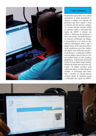 Como combater
O primeiro passo deve ser o aluno
reconhecer o quão prejudicial é
exercer o plágio, em seguida do
professor que deve seguir a risca
o conceito de não aceitar o plágio.
As escolas devem instituir desde
as menores series a utilização das
regras da ABNT e ensinar aos
alunos a diferença de pesquisar e
fazer um resumo. No EaD ocorrem
os mesmos problemas de plagio,
o aconselhável é ter entre as dis-
ciplinas abordagens sobre o que é
plagio como fazer uma boa disser-
tação acadêmica e por fim, induzir
atividades com diferentes gestões.
O professor é o principal combat-
ente do plágio, através dele os alu-
nos podem temer ou não a prática
plagiatória. Aprofessora de Ead do
Centro Universitário Jorge Amado,
Mônica de Paula tem uma tese dif-
erente: “O plágio acontece pela
cultura do aluno, e a falta de querer
estudar. A tecnologia não inter-
fere.”, ressalta. As escolas devem
instituir desde as menores series
a utilização das regras da ABNT.
05 | 24 de novembro, 2015 | tecnolohia e Educação
 