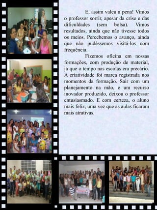 10
E, assim valeu a pena! Vimos
o professor sorrir, apesar da crise e das
dificuldades (sem bolsa). Vimos
resultados, ainda que não tivesse todos
os meios. Percebemos o avanço, ainda
que não pudéssemos visitá-los com
frequência.
Fizemos oficina em nossas
formações, com produção de material,
já que o tempo nas escolas era precário.
A criatividade foi marca registrada nos
momentos da formação. Sair com um
planejamento na mão, e um recurso
inovador produzido, deixou o professor
entusiasmado. E com certeza, o aluno
mais feliz, uma vez que as aulas ficaram
mais atrativas.
 