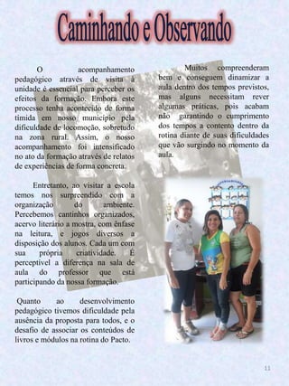 11
O acompanhamento
pedagógico através de visita à
unidade é essencial para perceber os
efeitos da formação. Embora este
processo tenha acontecido de forma
tímida em nosso município pela
dificuldade de locomoção, sobretudo
na zona rural. Assim, o nosso
acompanhamento foi intensificado
no ato da formação através de relatos
de experiências de forma concreta.
Entretanto, ao visitar a escola
temos nos surpreendido com a
organização do ambiente.
Percebemos cantinhos organizados,
acervo literário a mostra, com ênfase
na leitura, e jogos diversos a
disposição dos alunos. Cada um com
sua própria criatividade. É
perceptível a diferença na sala de
aula do professor que está
participando da nossa formação.
Muitos compreenderam
bem e conseguem dinamizar a
aula dentro dos tempos previstos,
mas alguns necessitam rever
algumas práticas, pois acabam
não garantindo o cumprimento
dos tempos a contento dentro da
rotina diante de suas dificuldades
que vão surgindo no momento da
aula.
Quanto ao desenvolvimento
pedagógico tivemos dificuldade pela
ausência da proposta para todos, e o
desafio de associar os conteúdos de
livros e módulos na rotina do Pacto.
 