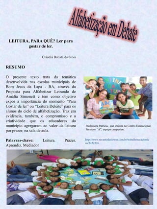 12
LEITURA, PARA QUÊ? Ler para
gostar de ler.
Cláudia Batista da Silva
RESUMO
O presente texto trata da temática
desenvolvida nas escolas municipais de
Bom Jesus da Lapa - BA, através da
Proposta para Alfabetizar Letrando de
Amália Simonett e tem como objetivo
expor a importância do momento “Para
Gostar de ler” ou “Leitura Deleite” para os
alunos do ciclo de alfabetização. Traz em
evidência, também, o compromisso e a
criatividade que os educadores do
município agregaram ao valor da leitura
por prazer, na sala de aula.
Palavras-chave: Leitura. Prazer.
Aprendiz. Mediador
Professora Patrícia, que leciona no Centro Educacional
Formoso “A”, espaço campesino.
http://www.recantodasletras.com.br/trabalhosacademic
os/5452226
 