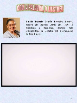 14
Emilia Beatriz María Ferreiro Schavi,
nasceu em Buenos Aires em 1936. É
psicóloga e pedagoga, doutora pela
Universidade de Genebra sob a orientação
de Jean Piaget.
 