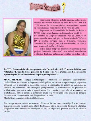 15
PACTO: O município aderiu a proposta do Pacto desde 2012: Proposta didática para
Alfabetizar Letrando. Nesse processo de 4 anos como você avalia a condição do ensino
aprendizagem do aluno mediante a aplicação da proposta?
MANA MENEZES: Porque alfabetização e letramento são conceitos frequentemente
confundidos e sobrepostos, é importante distingui-los, ao mesmo tempo em que é importante
aproximá-los: a distinção é necessária porque a introdução, no campo da educação, do
conceito de letramento tem ameaçado perigosamente a especificidade do processo de
alfabetização; por outro lado, a aproximação é necessária porque não só o processo de
alfabetização, embora distinto e específico, altera-se e reconfigura-se no quadro do conceito
de letramento, como também este é dependente daquele.
Magda Soares, A reinvenção da alfabetização.
Percebo que nesses últimos anos nossos educandos tiveram um avanço significativo uma vez
que, essa proposta faz com que o aluno desde cedo, não só se aproprie do sistema alfabético
ortográfico, mas também das condições do uso da língua nas práticas sociais de leitura e
escrita.
Emerentina Menezes, cidadã lapense, realizou seus
estudos nas escolas públicas de Bom Jesus da Lapa. Em
1993, através de concurso público para professor, tornou-
se funcionária do município de Bom Jesus da Lapa.
Ingressou na Universidade do Estado da Bahia –
UNEB onde cursou Pedagogia, formando-se em 2012.
Foi membro no Grupo de Trabalho – GT da Direc 26, foi
gestora escolar no município de Santa Maria da Vitória –
BA e prestou serviços para o IFBaiano. Tornou-se
Secretária de Educação, em BJL em dezembro de 2014, a
convite do prefeito Eures Ribeiro.
Neste pouco tempo de atuação deu continuidade ao
projeto “Secretaria Intinerante” onde vai até a escola com
o objetivo de alinhar ações desenvolvidas, em toda a rede.
 