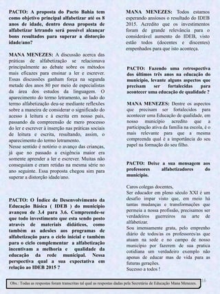 16
PACTO: O Índice de Desenvolvimento da
Educação Básica ( IDEB ) do município
avançou de 3.4 para 3.6. Compreende-se
que todo investimento que esta sendo posto
através de materiais didáticos, como
também as adesões aos programas de
alfabetização para o ciclo inicial e também
para o ciclo complementar a alfabetização
incentivam a melhoria e qualidade da
educação da rede municipal. Nessa
perspectiva qual a sua expectativa em
relação ao IDEB 2015 ?
PACTO: Fazendo uma retrospectiva
dos últimos três anos na educação do
município, levante alguns aspectos que
precisam ser fortalecidas para
acontecer uma educação de qualidade ?
MANA MENEZES: Dentre os aspectos
que precisam ser fortalecidos para
acontecer uma Educação de qualidade, em
nosso município acredito que a
participação ativa da família na escola, é o
mais relevante para que a mesma
compreenda qual é a importância do seu
papel na formação do seu filho.
PACTO: Deixe a sua mensagem aos
professores alfabetizadores do
município.
Caros colegas docentes,
Ser educador em pleno século XXI é um
desafio impar visto que, em meio há
tantas mudanças e transformações que
permeia a nossa profissão, precisamos ser
verdadeiros guerreiros na arte de
alfabetizar.
Sou imensamente grata, pelo emprenho
diário de todos/as os professores/as que
atuam na sede e no campo de nosso
município por fazerem de sua pratica
cotidiana um verdadeiro exemplo não
apenas de educar mas de vida para as
futuras gerações.
Sucesso a todos !
PACTO: A proposta do Pacto Bahia tem
como objetivo principal alfabetizar até os 8
anos de idade, dentro dessa proposta de
alfabetizar letrando será possível alcançar
bons resultados para superar a distorção
idade/ano?
MANA MENEZES: A discussão acerca das
práticas de alfabetização se relacionava
principalmente ao debate sobre os métodos
mais eficazes para ensinar a ler e escrever.
Essas discussões ganham força na segunda
metade dos anos 80 por meio de especialistas
da área dos estudos da linguagem. O
aparecimento do termo letramento, ao lado do
termo alfabetização deu-se mediante reflexões
sobre a maneira de considerar o significado do
acesso à leitura e à escrita em nosso país,
passando da compreensão de mero processo
do ler e escrever à inserção nas práticas sociais
de leitura e escrita, resultando, assim, o
aparecimento do termo letramento.
Nesse sentido é notório o avanço das crianças,
já que no passado a exigência maior era
somente aprender a ler e escrever. Muitas não
conseguiam e eram retidas na mesma série no
ano seguinte. Essa proposta chegou sim para
superar a distorção idade/ano.
MANA MENEZES: Todos estamos
esperando ansiosos o resultado do IDEB
2015. Acredito que os investimentos
foram de grande relevância para o
considerável aumento do IDEB, visto
estão todos (docentes e discentes)
empenhados para que isto aconteça.
Obs.: Todas as respostas foram transcritas tal qual as respostas dadas pela Secretária de Educação Mana Menezes.
 