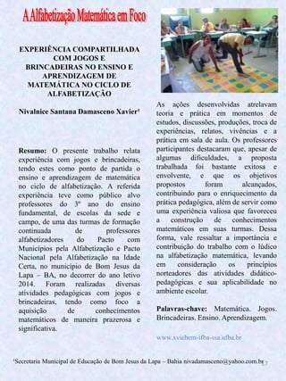 17
EXPERIÊNCIA COMPARTILHADA
COM JOGOS E
BRINCADEIRAS NO ENSINO E
APRENDIZAGEM DE
MATEMÁTICA NO CICLO DE
ALFABETIZAÇÃO
Nivalnice Santana Damasceno Xavier¹
Resumo: O presente trabalho relata
experiência com jogos e brincadeiras,
tendo estes como ponto de partida o
ensino e aprendizagem de matemática
no ciclo de alfabetização. A referida
experiência teve como público alvo
professores do 3º ano do ensino
fundamental, de escolas da sede e
campo, de uma das turmas de formação
continuada de professores
alfabetizadores do Pacto com
Municípios pela Alfabetização e Pacto
Nacional pela Alfabetização na Idade
Certa, no município de Bom Jesus da
Lapa – BA, no decorrer do ano letivo
2014. Foram realizadas diversas
atividades pedagógicas com jogos e
brincadeiras, tendo como foco a
aquisição de conhecimentos
matemáticos de maneira prazerosa e
significativa.
As ações desenvolvidas atrelavam
teoria e prática em momentos de
estudos, discussões, produções, troca de
experiências, relatos, vivências e a
prática em sala de aula. Os professores
participantes destacaram que, apesar de
algumas dificuldades, a proposta
trabalhada foi bastante exitosa e
envolvente, e que os objetivos
propostos foram alcançados,
contribuindo para o enriquecimento da
prática pedagógica, além de servir como
uma experiência valiosa que favoreceu
a construção de conhecimentos
matemáticos em suas turmas. Dessa
forma, vale ressaltar a importância e
contribuição do trabalho com o lúdico
na alfabetização matemática, levando
em consideração os princípios
norteadores das atividades didático-
pedagógicas e sua aplicabilidade no
ambiente escolar.
Palavras-chave: Matemática. Jogos.
Brincadeiras. Ensino. Aprendizagem.
¹Secretaria Municipal de Educação de Bom Jesus da Lapa – Bahia nivadamasceno@yahoo.com.br
www.xviebem-ifba-ssa.ufba.br
 