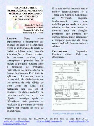 18
RECORTE SOBRE A
RESOLUÇÃO DE PROBLEMAS
MATEMÁTICOS DO CAMPO
ADITIVO NO ENSINO
FUNDAMENTAL I
Cíntia L. V. De Jesus
Cláudia B. Da Silva
Elizanete R. S. Cardeal
Rose Mary S. N. Viana¹
Resumo: Neste relato
explanaremos o desempenho das
crianças do ciclo de alfabetização
frente ao instrumento de coleta de
dados intitulado teste, contendo
seis situações problemas relativas
às estruturas aditivas, que
corresponde a primeira fase do
projeto de pesquisa “Recorte sobre
a resolução de problemas
matemáticos do campo aditivo no
Ensino Fundamental I”. O teste foi
aplicado, coletivamente, em 4
turmas ciclo de alfabetização em
três escolas da rede pública de
Bom Jesus da Lapa- Ba,
perfazendo um total de 75
crianças. Os dados colhidos no
primeiro estudo que teve como
objetivo investigar quais as
dificuldades mais presentes na
resolução de problemas do campo
aditivo por crianças do ciclo de
alfabetização.
E, a base teórica pautada para o
melhor desenvolvimento foi a
Teoria dos Campos Conceituais
de Vergnoud, enquanto
fundamentação para este
trabalho, por concordarmos que a
criança precisa estar imersa a
diversos tipos de situações
problemas que perpassa por
ganhar, perder, juntar, acrescentar
e comparar para que ela possa
compreender de fato as estruturas
aditivas.
Palavras-chave: Diagnóstico.
Estrutura aditiva. Ciclo de
alfabetização.
¹ Orientadoras de Estudo pelo PACTO/PNAIC, em Bom Jesus da Lapa desde 2013 –
cinthiavieira1988@hotmail.com, silvaclaudia64@yahoo.com.br, neteeliza@hotmail.com,
marcduda02@yahoo.com.br.
www.xviebem-ifba-ssa.ufba.br
 