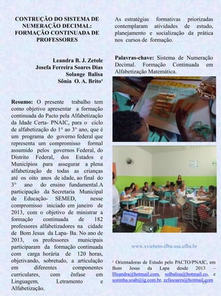 19
CONTRUÇÃO DO SISTEMA DE
NUMERAÇÃO DECIMAL:
FORMAÇÃO CONTINUADA DE
PROFESSORES
Leandra B. J. Zetole
Josefa Ferreira Soares Dias
Solange Balisa
Sônia O. A. Brito¹
Resumo: O presente trabalho tem
como objetivo apresentar a formação
continuada do Pacto pela Alfabetização
da Idade Certa- PNAIC, para o ciclo
de alfabetização do 1° ao 3° ano, que é
um programa do governo federal que
representa um compromisso formal
assumido pelos governos Federal, do
Distrito Federal, dos Estados e
Municípios para assegurar a plena
alfabetização de todas as crianças
até os oito anos de idade, ao final do
3° ano do ensino fundamental.A
participação da Secretaria Municipal
de Educação- SEMED, nesse
compromisso iniciado em janeiro de
2013, com o objetivo de ministrar a
formação continuada de 182
professores alfabetizadores na cidade
de Bom Jesus da Lapa- Ba. No ano de
2013, os professores municipais
participaram da formação continuada
com carga horária de 120 horas,
objetivando, sobretudo, a articulação
em diferentes componentes
curriculares, com ênfase em
Linguagem, Letramento e
Alfabetização.
Palavras-chave: Sistema de Numeração
Decimal. Formação Continuada em
Alfabetização Matemática.
¹ Orientadoras de Estudo pelo PACTO/PNAIC, em
Bom Jesus da Lapa desde 2013 –
llleandra@hotmail.com, solbalisa@hotmail.co, e
soninha.soab@ig.com.br, zefasoares@hotmail.com
As estratégias formativas priorizadas
contemplaram atividades de estudo,
planejamento e socialização da prática
nos cursos de formação.
www.xviebem-ifba-ssa.ufba.br
 