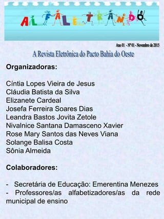 Organizadoras:
Cíntia Lopes Vieira de Jesus
Cláudia Batista da Silva
Elizanete Cardeal
Josefa Ferreira Soares Dias
Leandra Bastos Jovita Zetole
Nivalnice Santana Damasceno Xavier
Rose Mary Santos das Neves Viana
Solange Balisa Costa
Sônia Almeida
Colaboradores:
- Secretária de Educação: Emerentina Menezes
- Professores/as alfabetizadores/as da rede
municipal de ensino
 