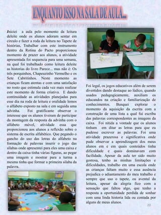 20
Iniciei a aula pelo momento da leitura
deleite onde os alunos adoram sentar em
circulo e fazer a roda da leitura no Tapete de
histórias, Trabalhar com este instrumento
dentro da Rotina do Pacto proporcionou
momento de prazer aos alunos, a atividade
apresentada foi sequencia para uma semana,
na qual foi trabalhado como leitura deleite
as historias do livro Parece... mas não é: Os
três porquinhos, Chapeuzinho Vermelho e os
Sete Cabritinhos. Neste momento as
crianças ficam atentas e com uma satisfação
no rosto que estimula cada vez mais realizar
este momento de forma criativa. E dando
continuidade as atividades planejadas para
esse dia na roda de leitura e oralidade lemos
o alfabeto exposto na sala e em seguida uma
advinha. Foi gratificante observar o
interesse que os alunos tiveram de participar
da montagem da resposta da advinha com o
alfabeto móvel, atividade essa que
proporcionou aos alunos a reflexão sobre o
sistema de escrita alfabético. Que pegando o
gancho do uso das letras do alfabeto na
formação de palavras inserir o jogo das
sílabas onde apresentei para eles uma caixa e
dentro da caixa tinha várias figuras, ao pegar
uma imagem e mostrar para a turma a
mesma tinha que formar a primeira silaba da
palavra.
Foi legal, os jogos educativos além de serem
divertidos dando destaque ao lúdico, quando
usados pedagogicamente, auxiliam os
educandos na criação e familiarização de
conhecimentos. Busquei explorar o
momento da aquisição da escrita com a
construção de uma lista a qual fui escriba
das palavras correspondentes as imagens da
caixa. Foi nítida a vontade que os alunos
tinham em ditar as letras para que eu
pudesse escrever as palavras. Foi uma
atividade prazerosa e significativa onde
pude observar a aprendizagem dos meus
alunos em e em quais conteúdos tinha
dificuldade e quais dominavam com
facilidade. Apesar da aula ter sido muito
gostosa, tenho as minhas limitações e
dificuldades, trabalho em uma escola onde
as crianças faltam muito e essa ausência
prejudica o adiantamento do meu trabalho e
sempre que uso o tapete, ou avental da
leitura, apesar da alegria fico com a
sensação que faltou algo, que tenho a
resposta a oportunidade perdida de sonhar
com uma linda historia lida ou contada por
alguns de meus alunos.
 