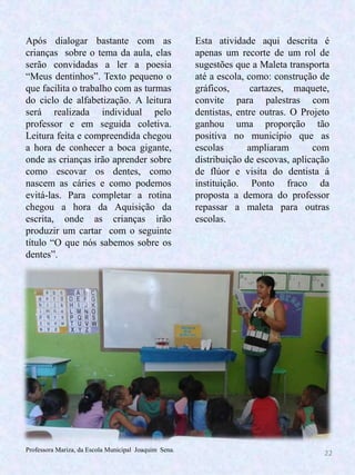 22
Esta atividade aqui descrita é
apenas um recorte de um rol de
sugestões que a Maleta transporta
até a escola, como: construção de
gráficos, cartazes, maquete,
convite para palestras com
dentistas, entre outras. O Projeto
ganhou uma proporção tão
positiva no município que as
escolas ampliaram com
distribuição de escovas, aplicação
de flúor e visita do dentista á
instituição. Ponto fraco da
proposta a demora do professor
repassar a maleta para outras
escolas.
Após dialogar bastante com as
crianças sobre o tema da aula, elas
serão convidadas a ler a poesia
“Meus dentinhos”. Texto pequeno o
que facilita o trabalho com as turmas
do ciclo de alfabetização. A leitura
será realizada individual pelo
professor e em seguida coletiva.
Leitura feita e compreendida chegou
a hora de conhecer a boca gigante,
onde as crianças irão aprender sobre
como escovar os dentes, como
nascem as cáries e como podemos
evitá-las. Para completar a rotina
chegou a hora da Aquisição da
escrita, onde as crianças irão
produzir um cartar com o seguinte
título “O que nós sabemos sobre os
dentes”.
Professora Mariza, da Escola Municipal Joaquim Sena.
 