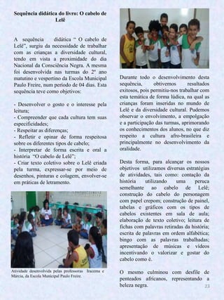 23
Sequência didática do livro: O cabelo de
Lelê
A sequência didática “ O cabelo de
Lelê”, surgiu da necessidade de trabalhar
com as crianças a diversidade cultural,
tendo em vista a proximidade do dia
Nacional da Consciência Negra. A mesma
foi desenvolvida nas turmas do 2º ano
matutino e vespertino da Escola Municipal
Paulo Freire, num período de 04 dias. Esta
sequência teve como objetivos:
- Desenvolver o gosto e o interesse pela
leitura;
- Compreender que cada cultura tem suas
especificidades;
- Respeitar as diferenças;
- Refletir e opinar de forma respeitosa
sobre os diferentes tipos de cabelo;
- Interpretar de forma escrita e oral a
história “O cabelo de Lelê”;
- Criar texto coletivo sobre o Lelê criada
pela turma, expressar-se por meio de
desenhos, pinturas e colagem, envolver-se
em práticas de letramento.
Durante todo o desenvolvimento desta
sequência, obtivemos resultados
exitosos, pois permitiu-nos trabalhar com
esta temática de forma lúdica, na qual as
crianças foram inseridas no mundo de
Lelê e da diversidade cultural. Pudemos
observar o envolvimento, a empolgação
e a participação das turmas, aprimorando
os conhecimentos dos alunos, no que diz
respeito a cultura afro-brasileira e
principalmente no desenvolvimento da
oralidade.
Desta forma, para alcançar os nossos
objetivos utilizamos diversas estratégias
de atividades, tais como: contação da
história utilizando uma peruca
semelhante ao cabelo de Lelê;
construção do cabelo do personagem
com papel crepom; construção de painel,
tabelas e gráficos com os tipos de
cabelos existentes em sala de aula;
elaboração de texto coletivo; leitura de
fichas com palavras retiradas da história;
escrita de palavras em ordem alfabética;
bingo com as palavras trabalhadas;
apresentação de músicas e vídeos
incentivando o valorizar e gostar do
cabelo como é.
O mesmo culminou com desfile de
penteados africanos, representando a
beleza negra.
Atividade desenvolvida pelas professoras Iracema e
Márcia, da Escola Municipal Paulo Freire.
 