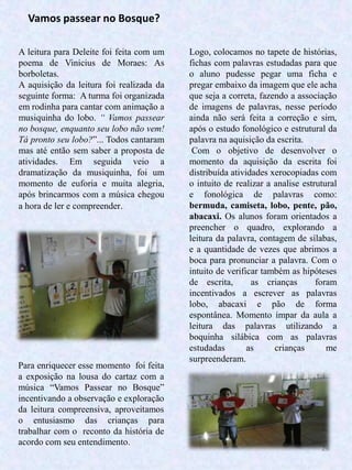26
A leitura para Deleite foi feita com um
poema de Vinicius de Moraes: As
borboletas.
A aquisição da leitura foi realizada da
seguinte forma: A turma foi organizada
em rodinha para cantar com animação a
musiquinha do lobo. “ Vamos passear
no bosque, enquanto seu lobo não vem!
Tá pronto seu lobo?”... Todos cantaram
mas até então sem saber a proposta de
atividades. Em seguida veio a
dramatização da musiquinha, foi um
momento de euforia e muita alegria,
após brincarmos com a música chegou
a hora de ler e compreender.
Logo, colocamos no tapete de histórias,
fichas com palavras estudadas para que
o aluno pudesse pegar uma ficha e
pregar embaixo da imagem que ele acha
que seja a correta, fazendo a associação
de imagens de palavras, nesse período
ainda não será feita a correção e sim,
após o estudo fonológico e estrutural da
palavra na aquisição da escrita.
Com o objetivo de desenvolver o
momento da aquisição da escrita foi
distribuída atividades xerocopiadas com
o intuito de realizar a analise estrutural
e fonológica de palavras como:
bermuda, camiseta, lobo, pente, pão,
abacaxi. Os alunos foram orientados a
preencher o quadro, explorando a
leitura da palavra, contagem de sílabas,
e a quantidade de vezes que abrimos a
boca para pronunciar a palavra. Com o
intuito de verificar também as hipóteses
de escrita, as crianças foram
incentivados a escrever as palavras
lobo, abacaxi e pão de forma
espontânea. Momento ímpar da aula a
leitura das palavras utilizando a
boquinha silábica com as palavras
estudadas as crianças me
surpreenderam.
Vamos passear no Bosque?
Para enriquecer esse momento foi feita
a exposição na lousa do cartaz com a
música “Vamos Passear no Bosque”
incentivando a observação e exploração
da leitura compreensiva, aproveitamos
o entusiasmo das crianças para
trabalhar com o reconto da história de
acordo com seu entendimento.
 