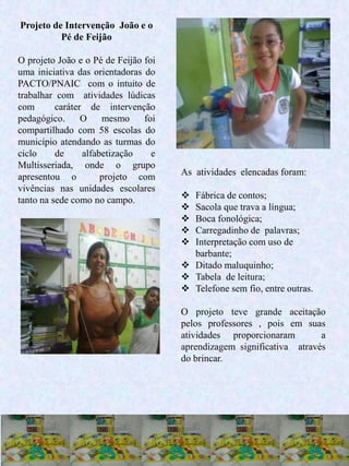 27
Projeto de Intervenção João e o
Pé de Feijão
O projeto João e o Pé de Feijão foi
uma iniciativa das orientadoras do
PACTO/PNAIC com o intuito de
trabalhar com atividades lúdicas
com caráter de intervenção
pedagógico. O mesmo foi
compartilhado com 58 escolas do
município atendando as turmas do
ciclo de alfabetização e
Multisseriada, onde o grupo
apresentou o projeto com
vivências nas unidades escolares
tanto na sede como no campo.
As atividades elencadas foram:
 Fábrica de contos;
 Sacola que trava a língua;
 Boca fonológica;
 Carregadinho de palavras;
 Interpretação com uso de
barbante;
 Ditado maluquinho;
 Tabela de leitura;
 Telefone sem fio, entre outras.
O projeto teve grande aceitação
pelos professores , pois em suas
atividades proporcionaram a
aprendizagem significativa através
do brincar.
 