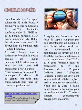 28
Bom Jesus da Lapa é a capital
baiana da Fé e da Fruta. A
estimativa de sua população é
de 69.526 habitantes
conforme dados do IBGE em
2015. Sendo, portanto, o 30°
maior município da Bahia.
Possui uma área total de
4148,5 km² e é banhada pelo
Rio São Francisco.
A partir desses números
podemos referenciar às nossas
escolas do Ensino
Fundamental I perfazendo um
total de 69, com 661
professores e 6742 alunos.
Nesse universo de 69 escolas
municipais, 15 urbanas e 54
do campo tem toda uma
complexidade para fazer um
bom acompanhamento.
A equipe do Pacto em Bom
Jesus da Lapa é composta por
oito Orientadoras de Estudos e
uma Coordenadora Local, que
vem acompanhando e
monitorando as turmas do ciclo
de alfabetização e atualmente o
ciclo complementar. Em 2012 e
2013 com formação para os
professores do 1º ano
desenvolvendo a Proposta
Didática para Alfabetizar
Letrando; a partir de 2014 com
todo o ciclo de alfabetização e
mais a proposta de matemática.
Neste ano de 2015 o Pacto
implementou a formação para
os professores do 4º e 5º anos e
também coordenadores
pedagógicos escolares.
https://pt.wikipedia.org/wiki/Bom_Jesus_
da_Lapa
Secretaria Municipal de Educação de Bom
Jesus da Lapa – Censo Escolar
 