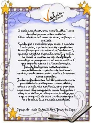 A cadaamanhecer, uma nova batalha. Novos desafios, euma
mesma missão.
É hora deir a luta comesperança eforça devontade.
Ainda que oincentivo seja pouco,equeseu fardo pareça pesado
demais, oprofessor busca forças para ir além dasfronteiras. E,
quandomenos seespera, há uma luz no fimdotúnel. A vitória ao
ver os objetivos concretizados, compensa qualquer sacrifício. O
queimporta mesmo éa transformação.
Juntos, dialogamos nossos anseios, compartilhamos experiências,
dividimossonhos, construímos conhecimento etraçamos novos
caminhos.
Juntos, enfrentamos a batalha, criamos novas possibilidadese
chegamos a uma vitória, ainda queesta não nos basta, pois
queremos voar mais alto, conquistar novos horizontes echegar
mais longe. Até quea aprendizagem seja a conquista decadaum
daqueles quenos levam aluta emcadaamanhecer.
EquipedoPactoBahia - Bom Jesus daLapa
 