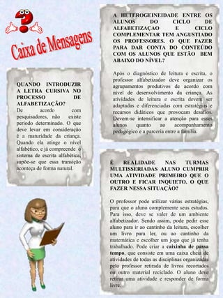 5
QUANDO INTRODUZIR
A LETRA CURSIVA NO
PROCESSO DE
ALFABETIZAÇÃO?
De acordo com
pesquisadores, não existe
período determinado. O que
deve levar em consideração
é a maturidade da criança.
Quando ela atinge o nível
alfabético, e já compreende o
sistema de escrita alfabética,
supõe-se que essa transição
aconteça de forma natural.
É REALIDADE NAS TURMAS
MULTISSERIADAS ALUNO CUMPRIR
UMA ATIVIDADE PRIMEIRO QUE O
OUTRO E FICAR INQUIETO. O QUE
FAZER NESSA SITUAÇÃO?
O professor pode utilizar várias estratégias,
para que o aluno complemente seus estudos.
Para isso, deve se valer de um ambiente
alfabetizador. Sendo assim, pode pedir esse
aluno para ir ao cantinho da leitura, escolher
um livro para ler, ou ao cantinho da
matemática e escolher um jogo que já tenha
trabalhado. Pode criar a caixinha de passa
tempo, que consiste em uma caixa cheia de
atividades de todas as disciplinas organizadas
pelo professor retirada de livros recortados
ou outro material reciclado. O aluno deve
retirar uma atividade e responder de forma
livre.
A HETEROGEINEIDADE ENTRE OS
ALUNOS DO CICLO DE
ALFABETIZAÇAO E CICLO
COMPLEMENTAR TEM ANGUSTIADO
OS PROFESSORES. O QUE FAZER
PARA DAR CONTA DO CONTEÚDO
COM OS ALUNOS QUE ESTÃO BEM
ABAIXO DO NÍVEL?
Após o diagnóstico de leitura e escrita, o
professor alfabetizador deve organizar os
agrupamentos produtivos de acordo com
nível de desenvolvimento da criança. As
atividades de leitura e escrita devem ser
adaptadas e diferenciadas com estratégias e
recursos didáticos que provocam desafios.
Devem-se intensificar a atenção para esses
alunos quanto ao acompanhamento
pedagógico e a parceria entre a família.
 