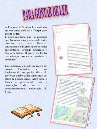 7
A Proposta Alfabetizar Letrando traz
em sua rotina didática o Tempo para
gostar de ler.
É neste momento que o professor
envolve o aluno com leituras de textos
diversos em rodas literárias,
dinamizando e diversificando os textos
apresentados, tornando prazeroso o
hábito de leitura. O prazer em ler faz
das crianças excelentes ouvintes e
escritores!
Este momento tem sido um marco em
nossas formações, ao ser
implementado na prática diária do
professor alfabetizador ampliando um
leque de possibilidades. Além disso, a
leitura é pré-requisito para a
construção da escrita e
consequentemente, apropriação do
SEA.
 