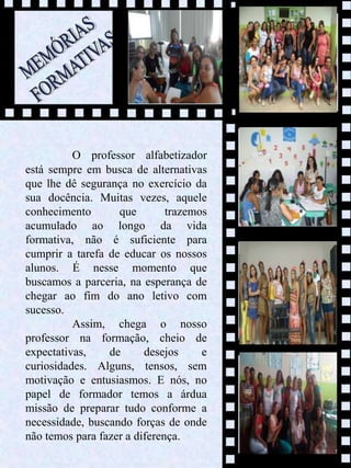 9
O professor alfabetizador
está sempre em busca de alternativas
que lhe dê segurança no exercício da
sua docência. Muitas vezes, aquele
conhecimento que trazemos
acumulado ao longo da vida
formativa, não é suficiente para
cumprir a tarefa de educar os nossos
alunos. É nesse momento que
buscamos a parceria, na esperança de
chegar ao fim do ano letivo com
sucesso.
Assim, chega o nosso
professor na formação, cheio de
expectativas, de desejos e
curiosidades. Alguns, tensos, sem
motivação e entusiasmos. E nós, no
papel de formador temos a árdua
missão de preparar tudo conforme a
necessidade, buscando forças de onde
não temos para fazer a diferença.
 