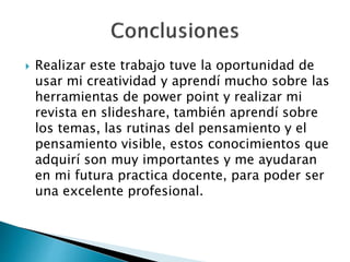  Realizar este trabajo tuve la oportunidad de
usar mi creatividad y aprendí mucho sobre las
herramientas de power point y realizar mi
revista en slideshare, también aprendí sobre
los temas, las rutinas del pensamiento y el
pensamiento visible, estos conocimientos que
adquirí son muy importantes y me ayudaran
en mi futura practica docente, para poder ser
una excelente profesional.
 