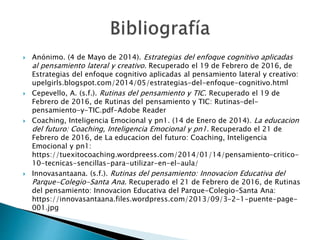  Anónimo. (4 de Mayo de 2014). Estrategias del enfoque cognitivo aplicadas
al pensamiento lateral y creativo. Recuperado el 19 de Febrero de 2016, de
Estrategias del enfoque cognitivo aplicadas al pensamiento lateral y creativo:
upelgirls.blogspot.com/2014/05/estrategias-del-enfoque-cognitivo.html
 Cepevello, A. (s.f.). Rutinas del pensamiento y TIC. Recuperado el 19 de
Febrero de 2016, de Rutinas del pensamiento y TIC: Rutinas-del-
pensamiento-y-TIC.pdf-Adobe Reader
 Coaching, Inteligencia Emocional y pn1. (14 de Enero de 2014). La educacion
del futuro: Coaching, Inteligencia Emocional y pn1. Recuperado el 21 de
Febrero de 2016, de La educacion del futuro: Coaching, Inteligencia
Emocional y pn1:
https://tuexitocoaching.wordpreess.com/2014/01/14/pensamiento-critico-
10-tecnicas-sencillas-para-utilizar-en-el-aula/
 Innovasantaana. (s.f.). Rutinas del pensamiento: Innovacion Educativa del
Parque-Colegio-Santa Ana. Recuperado el 21 de Febrero de 2016, de Rutinas
del pensamiento: Innovacion Educativa del Parque-Colegio-Santa Ana:
https://innovasantaana.files.wordpress.com/2013/09/3-2-1-puente-page-
001.jpg
 