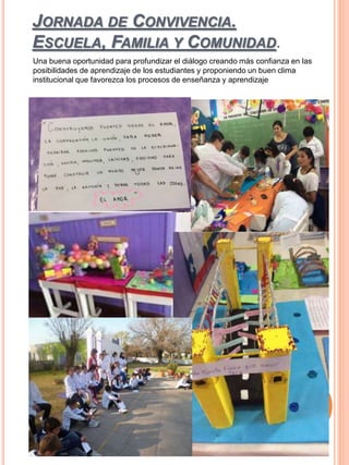 JORNADA DE CONVIVENCIA.
ESCUELA, FAMILIA Y COMUNIDAD.
Una buena oportunidad para profundizar el diálogo creando más confianza en las
posibilidades de aprendizaje de los estudiantes y proponiendo un buen clima
institucional que favorezca los procesos de enseñanza y aprendizaje
 