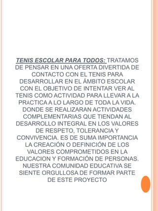 TENIS ESCOLAR PARA TODOS: TRATAMOS
DE PENSAR EN UNA OFERTA DIVERTIDA DE
CONTACTO CON EL TENIS PARA
DESARROLLAR EN EL ÁMBITO ESCOLAR
CON EL OBJETIVO DE INTENTAR VER AL
TENIS COMO ACTIVIDAD PARA LLEVAR A LA
PRÁCTICA A LO LARGO DE TODA LA VIDA.
DONDE SE REALIZARAN ACTIVIDADES
COMPLEMENTARIAS QUE TIENDAN AL
DESARROLLO INTEGRAL EN LOS VALORES
DE RESPETO, TOLERANCIA Y
CONVIVENCIA. ES DE SUMA IMPORTANCIA
LA CREACIÓN O DEFINICIÓN DE LOS
VALORES COMPROMETIDOS EN LA
EDUCACION Y FORMACIÓN DE PERSONAS.
NUESTRA COMUNIDAD EDUCATIVA SE
SIENTE ORGULLOSA DE FORMAR PARTE
DE ESTE PROYECTO
 