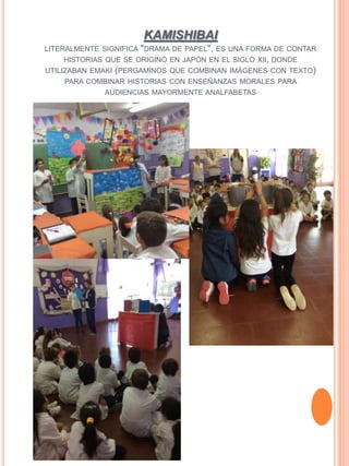 KAMISHIBAI
LITERALMENTE SIGNIFICA "DRAMA DE PAPEL", ES UNA FORMA DE CONTAR
HISTORIAS QUE SE ORIGINÓ EN JAPÓN EN EL SIGLO XII, DONDE
UTILIZABAN EMAKI (PERGAMINOS QUE COMBINAN IMÁGENES CON TEXTO)
PARA COMBINAR HISTORIAS CON ENSEÑANZAS MORALES PARA
AUDIENCIAS MAYORMENTE ANALFABETAS
 
