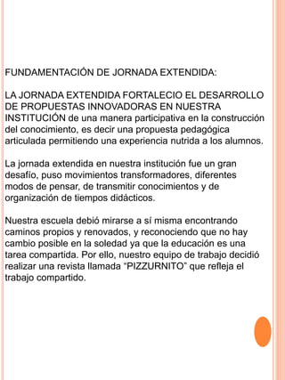 FUNDAMENTACIÓN DE JORNADA EXTENDIDA:
LA JORNADA EXTENDIDA FORTALECIO EL DESARROLLO
DE PROPUESTAS INNOVADORAS EN NUESTRA
INSTITUCIÓN de una manera participativa en la construcción
del conocimiento, es decir una propuesta pedagógica
articulada permitiendo una experiencia nutrida a los alumnos.
La jornada extendida en nuestra institución fue un gran
desafío, puso movimientos transformadores, diferentes
modos de pensar, de transmitir conocimientos y de
organización de tiempos didácticos.
Nuestra escuela debió mirarse a sí misma encontrando
caminos propios y renovados, y reconociendo que no hay
cambio posible en la soledad ya que la educación es una
tarea compartida. Por ello, nuestro equipo de trabajo decidió
realizar una revista llamada “PIZZURNITO” que refleja el
trabajo compartido.
 