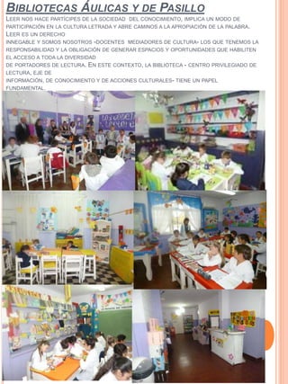 BIBLIOTECAS ÁULICAS Y DE PASILLO
LEER NOS HACE PARTÍCIPES DE LA SOCIEDAD DEL CONOCIMIENTO, IMPLICA UN MODO DE
PARTICIPACIÓN EN LA CULTURA LETRADA Y ABRE CAMINOS A LA APROPIACIÓN DE LA PALABRA.
LEER ES UN DERECHO
INNEGABLE Y SOMOS NOSOTROS -DOCENTES MEDIADORES DE CULTURA- LOS QUE TENEMOS LA
RESPONSABILIDAD Y LA OBLIGACIÓN DE GENERAR ESPACIOS Y OPORTUNIDADES QUE HABILITEN
EL ACCESO A TODA LA DIVERSIDAD
DE PORTADORES DE LECTURA. EN ESTE CONTEXTO, LA BIBLIOTECA - CENTRO PRIVILEGIADO DE
LECTURA, EJE DE
INFORMACIÓN, DE CONOCIMIENTO Y DE ACCIONES CULTURALES- TIENE UN PAPEL
FUNDAMENTAL.
 
